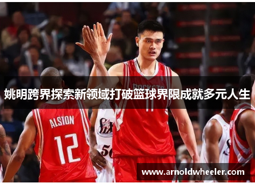 姚明跨界探索新领域打破篮球界限成就多元人生