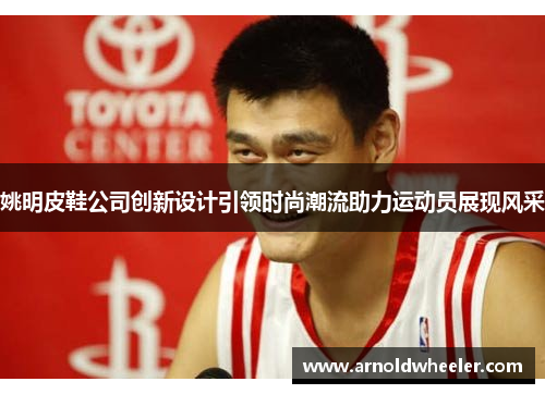 姚明皮鞋公司创新设计引领时尚潮流助力运动员展现风采