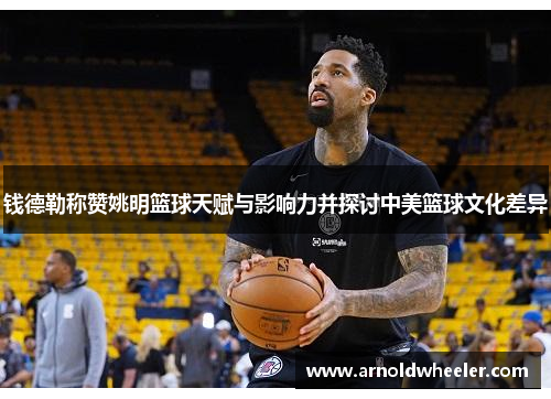 钱德勒称赞姚明篮球天赋与影响力并探讨中美篮球文化差异