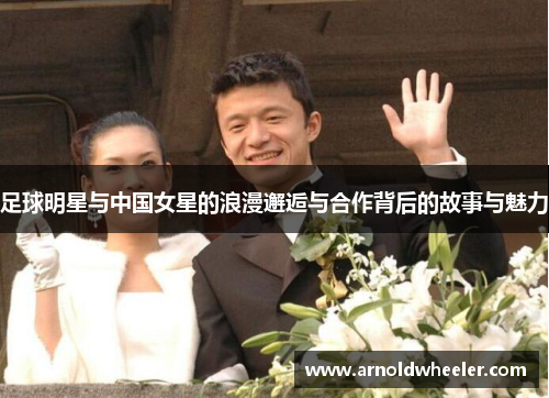 足球明星与中国女星的浪漫邂逅与合作背后的故事与魅力