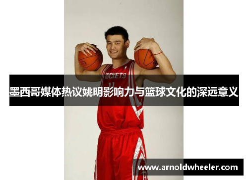 墨西哥媒体热议姚明影响力与篮球文化的深远意义