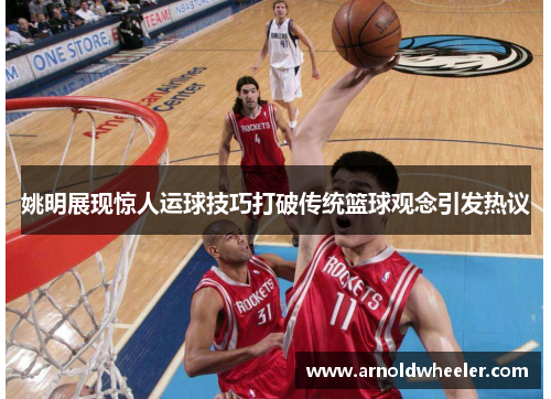 姚明展现惊人运球技巧打破传统篮球观念引发热议