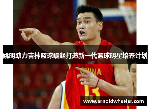 姚明助力吉林篮球崛起打造新一代篮球明星培养计划