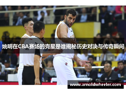姚明在CBA赛场的克星是谁揭秘历史对决与传奇瞬间