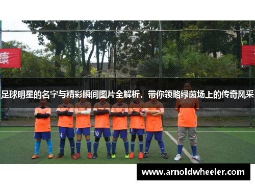 足球明星的名字与精彩瞬间图片全解析，带你领略绿茵场上的传奇风采