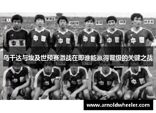 乌干达与埃及世预赛激战在即谁能赢得晋级的关键之战