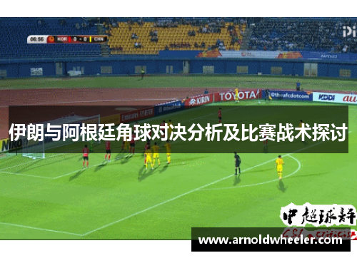 伊朗与阿根廷角球对决分析及比赛战术探讨