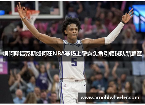 德阿隆福克斯如何在NBA赛场上崭露头角引领球队新篇章